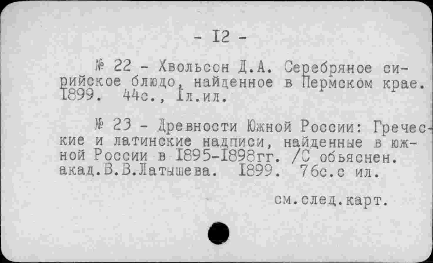 ﻿- 12 -
№ 22 - Хвольсон Д.А. римское блюдо, найденное 1899. 44с., Іл.ил.
Серебряное си-в Пермском крае.
№ 23 - .Древности Южной России: Гречес кие и латинские надписи, найденные в южной России в 1895-1898гг. /С объяснен, акад.В.В.Латышева. 1899. 76с.с ил.
см.след.карт.